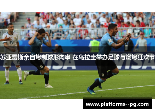 苏亚雷斯亲自烤制球形肉串 在乌拉圭举办足球与烧烤狂欢节