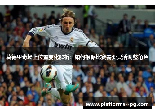 莫德里奇场上位置变化解析：如何根据比赛需要灵活调整角色