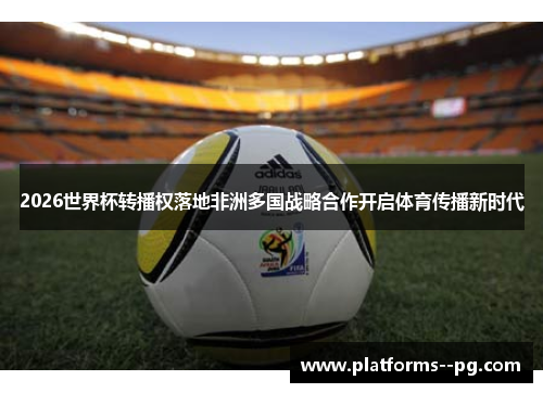 2026世界杯转播权落地非洲多国战略合作开启体育传播新时代 2026世界杯转播权落地非洲多国战略合作开启体育传播新时代