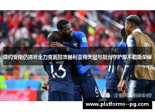 续约受阻仍拼尽全力克瓦拉茨赫利亚用天赋与担当守护那不勒斯荣耀 续约受阻仍拼尽全力克瓦拉茨赫利亚用天赋与担当守护那不勒斯荣耀