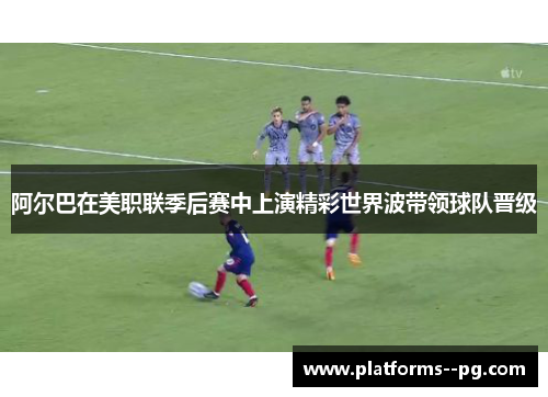 阿尔巴在美职联季后赛中上演精彩世界波带领球队晋级