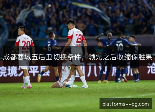 成都蓉城五后卫切换条件,领先之后收缩保胜果 成都蓉城五后卫切换条件,领先之后收缩保胜果
